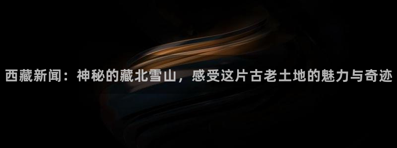 西藏新闻：神秘的藏北雪山，感受这片古老土地的魅力与奇迹